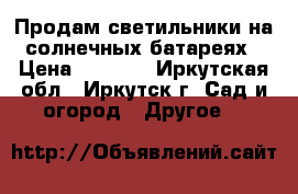 Продам светильники на солнечных батареях › Цена ­ 8 200 - Иркутская обл., Иркутск г. Сад и огород » Другое   